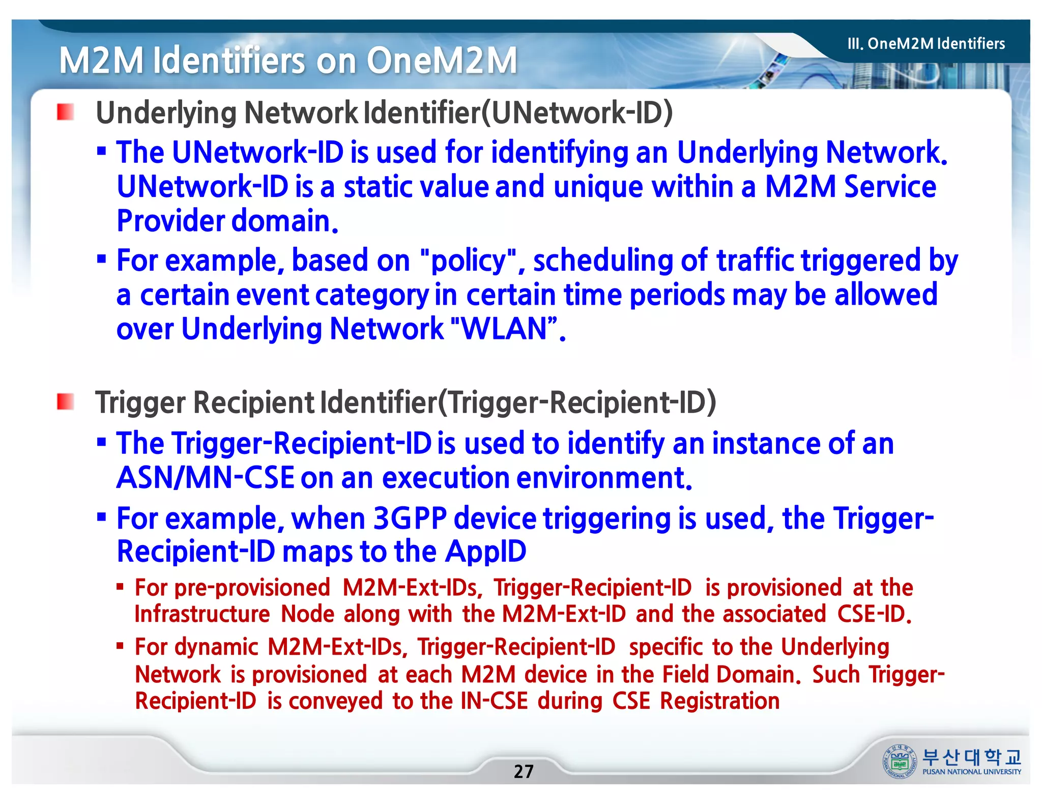 M2M Identifiers on OneM2M
27
Underlying Network Identifier(UNetwork-ID)
§ The UNetwork-ID is used for identifying an Underlying Network.
UNetwork-ID is a static value and unique within a M2M Service
Provider domain.
§ For example, based on "policy", scheduling of traffic triggered by
a certain event category in certain time periods may be allowed
over Underlying Network "WLAN”.
Trigger Recipient Identifier(Trigger-Recipient-ID)
§ The Trigger-Recipient-IDis used to identify an instance of an
ASN/MN-CSE on an execution environment.
§ For example, when 3GPP device triggering is used, the Trigger-
Recipient-ID maps to the AppID
§ For pre-provisioned M2M-Ext-IDs, Trigger-Recipient-ID is provisioned at the
Infrastructure Node along with the M2M-Ext-ID and the associated CSE-ID.
§ For dynamic M2M-Ext-IDs, Trigger-Recipient-ID specific to the Underlying
Network is provisioned at each M2M device in the Field Domain. Such Trigger-
Recipient-ID is conveyed to the IN-CSE during CSE Registration
III. OneM2M Identifiers
 
