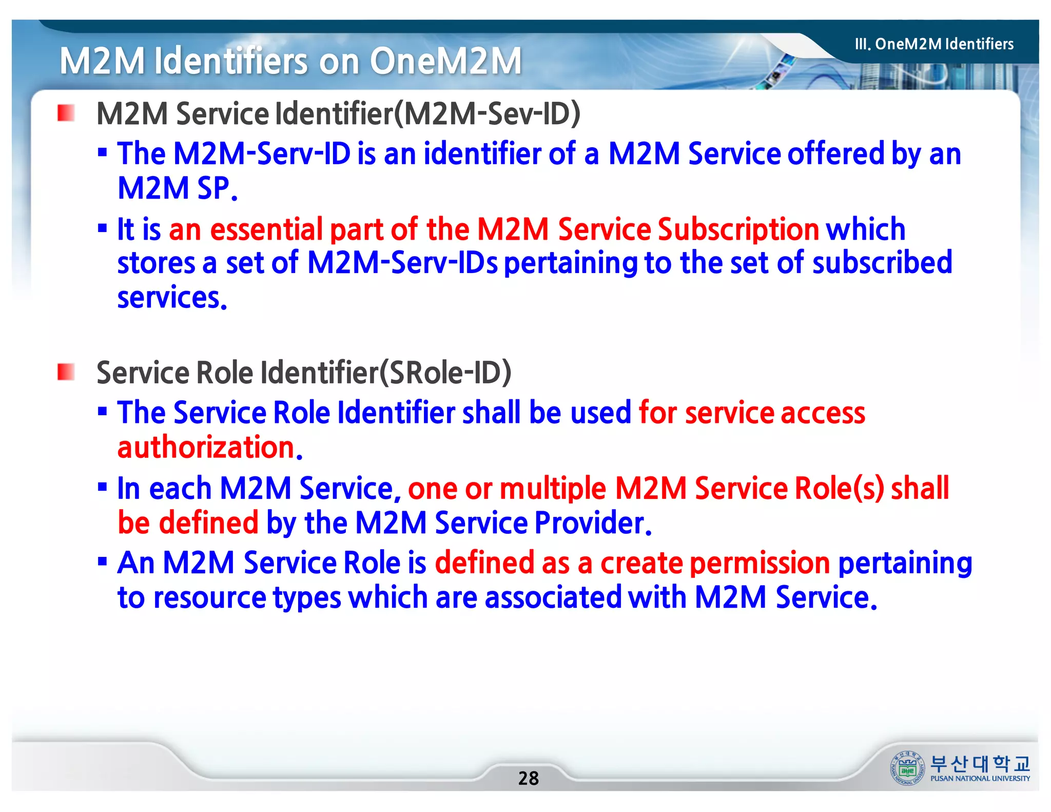 M2M Identifiers on OneM2M
28
M2M Service Identifier(M2M-Sev-ID)
§ The M2M-Serv-ID is an identifier of a M2M Service offered by an
M2M SP.
§ It is an essential part of the M2M Service Subscription which
stores a set of M2M-Serv-IDs pertaining to the set of subscribed
services.
Service Role Identifier(SRole-ID)
§ The Service Role Identifier shall be used for service access
authorization.
§ In each M2M Service, one or multiple M2M Service Role(s) shall
be defined by the M2M Service Provider.
§ An M2M Service Role is defined as a create permission pertaining
to resource types which are associated with M2M Service.
III. OneM2M Identifiers
 