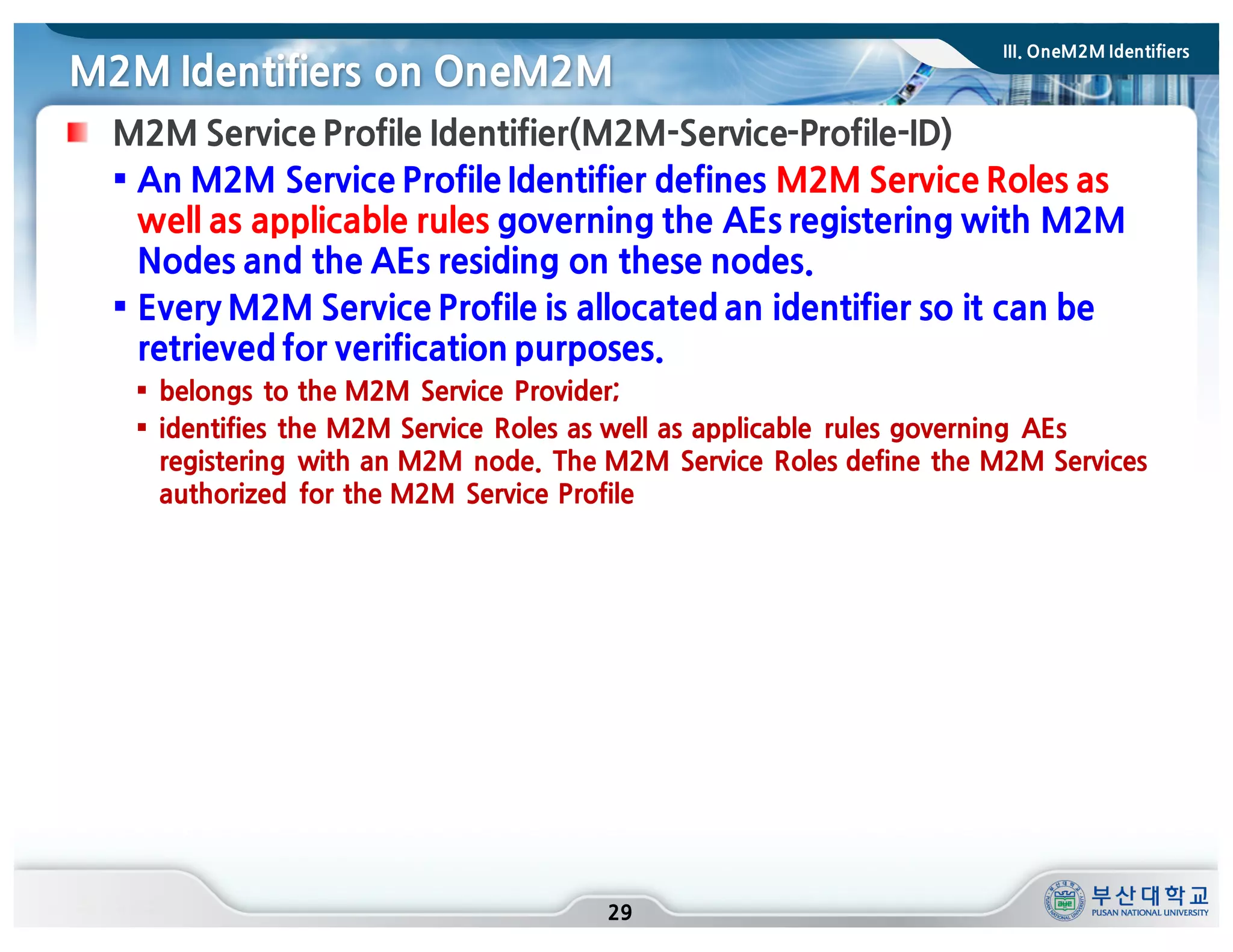 M2M Identifiers on OneM2M
29
M2M Service Profile Identifier(M2M-Service-Profile-ID)
§ An M2M Service Profile Identifier defines M2M Service Roles as
well as applicable rules governing the AEs registering with M2M
Nodes and the AEs residing on these nodes.
§ Every M2M Service Profile is allocated an identifier so it can be
retrieved for verification purposes.
§ belongs to the M2M Service Provider;
§ identifies the M2M Service Roles as well as applicable rules governing AEs
registering with an M2M node. The M2M Service Roles define the M2M Services
authorized for the M2M Service Profile
III. OneM2M Identifiers
 