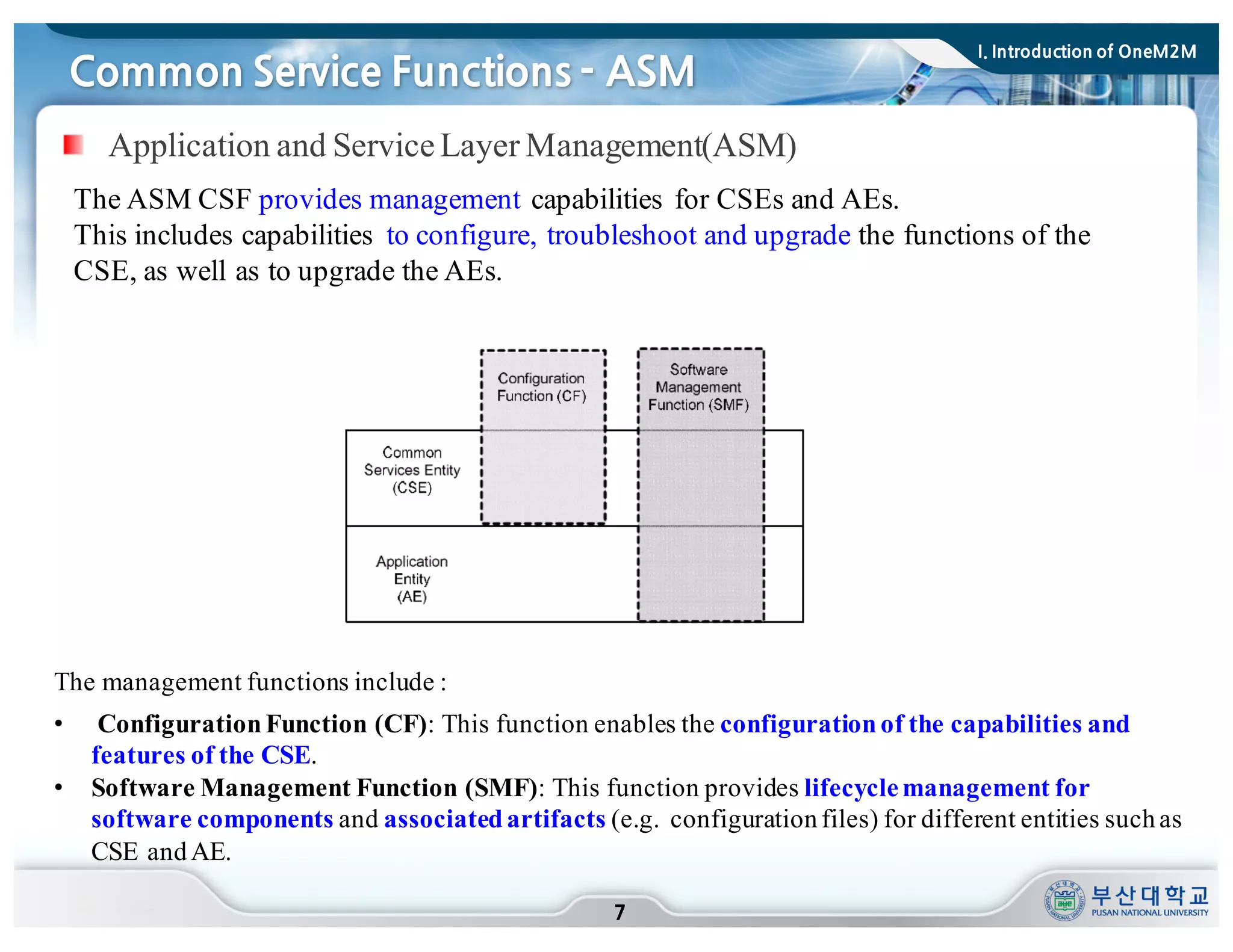 Common Service Functions - ASM
7
The ASM CSF provides management capabilities for CSEs and AEs.
This includes capabilities to configure, troubleshoot and upgrade the functions of the
CSE, as well as to upgrade the AEs.
The management functions include :
• ConfigurationFunction (CF): This function enables the configuration of the capabilities and
features of the CSE.
• Software Management Function (SMF): This function provides lifecyclemanagement for
software components and associatedartifacts (e.g. configurationfiles) for different entities suchas
CSE andAE.
Application and ServiceLayer Management(ASM)
I. Introduction of OneM2M
 