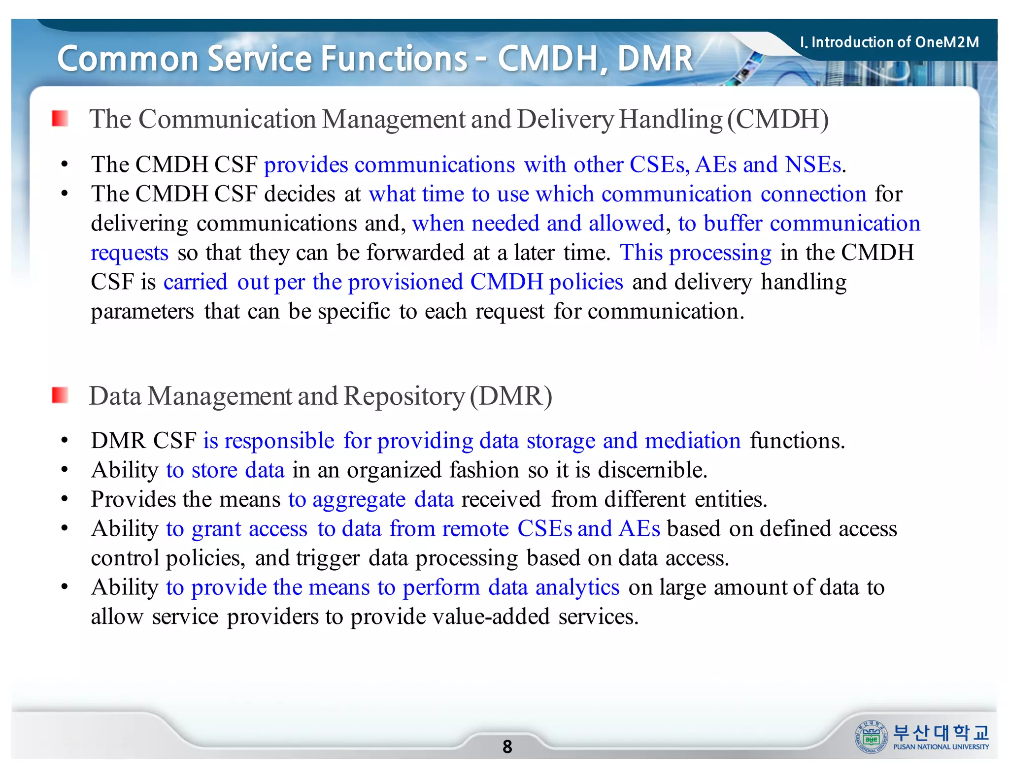 Common Service Functions ­ CMDH, DMR
8
• The CMDH CSF provides communications with other CSEs, AEs and NSEs.
• The CMDH CSF decides at what time to use which communication connection for
delivering communications and, when needed and allowed, to buffer communication
requests so that they can be forwarded at a later time. This processing in the CMDH
CSF is carried out per the provisioned CMDH policies and delivery handling
parameters that can be specific to each request for communication.
The Communication Management and DeliveryHandling(CMDH)
Data Management and Repository(DMR)
• DMR CSF is responsible for providing data storage and mediation functions.
• Ability to store data in an organized fashion so it is discernible.
• Provides the means to aggregate data received from different entities.
• Ability to grant access to data from remote CSEs and AEs based on defined access
control policies, and trigger data processing based on data access.
• Ability to provide the means to perform data analytics on large amount of data to
allow service providers to provide value-added services.
I. Introduction of OneM2M
 
