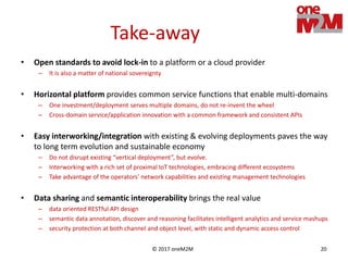 © 2017 oneM2M 20
Take-away
• Open standards to avoid lock-in to a platform or a cloud provider
– It is also a matter of national sovereignty
• Horizontal platform provides common service functions that enable multi-domains
– One investment/deployment serves multiple domains, do not re-invent the wheel
– Cross-domain service/application innovation with a common framework and consistent APIs
• Easy interworking/integration with existing & evolving deployments paves the way
to long term evolution and sustainable economy
– Do not disrupt existing “vertical deployment”, but evolve.
– Interworking with a rich set of proximal IoT technologies, embracing different ecosystems
– Take advantage of the operators’ network capabilities and existing management technologies
• Data sharing and semantic interoperability brings the real value
– data oriented RESTful API design
– semantic data annotation, discover and reasoning facilitates intelligent analytics and service mashups
– security protection at both channel and object level, with static and dynamic access control
 