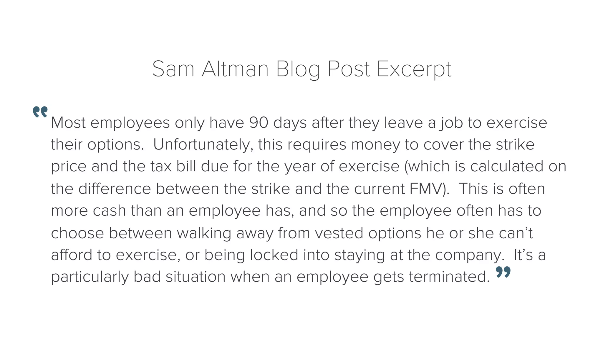 Sam Altman Blog Post Excerpt 
Most employees only have 90 days after they leave a job to exercise 
their options. Unfortunately, this requires money to cover the strike 
price and the tax bill due for the year of exercise (which is calculated on 
the difference between the strike and the current FMV). This is often 
more cash than an employee has, and so the employee often has to 
choose between walking away from vested options he or she can’t 
afford to exercise, or being locked into staying at the company. It’s a 
particularly bad situation when an employee gets terminated. 
 
