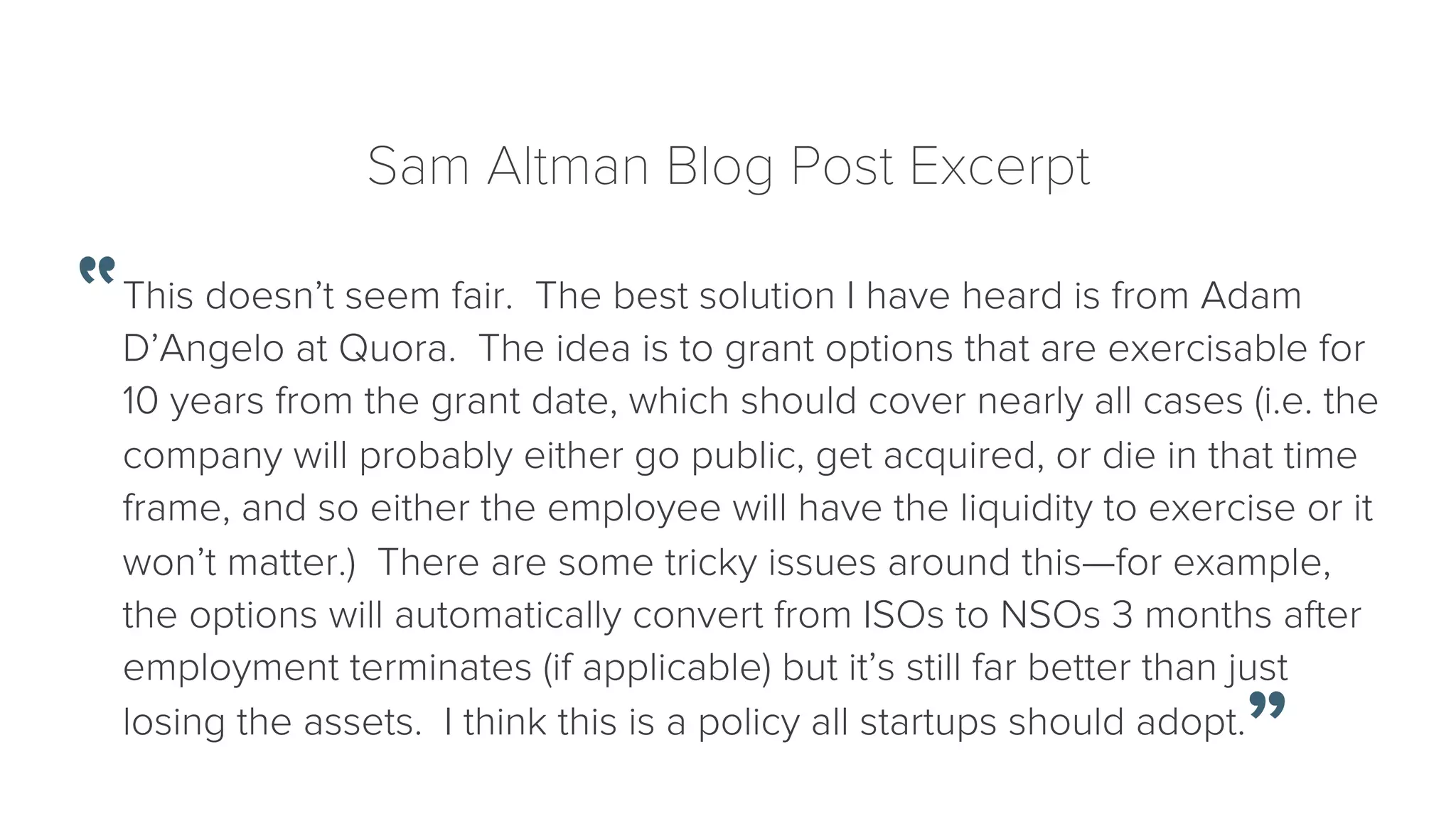Sam Altman Blog Post Excerpt 
This doesn’t seem fair. The best solution I have heard is from Adam 
D’Angelo at Quora. The idea is to grant options that are exercisable for 
10 years from the grant date, which should cover nearly all cases (i.e. the 
company will probably either go public, get acquired, or die in that time 
frame, and so either the employee will have the liquidity to exercise or it 
won’t matter.) There are some tricky issues around this—for example, 
the options will automatically convert from ISOs to NSOs 3 months after 
employment terminates (if applicable) but it’s still far better than just 
losing the assets. I think this is a policy all startups should adopt. 
 