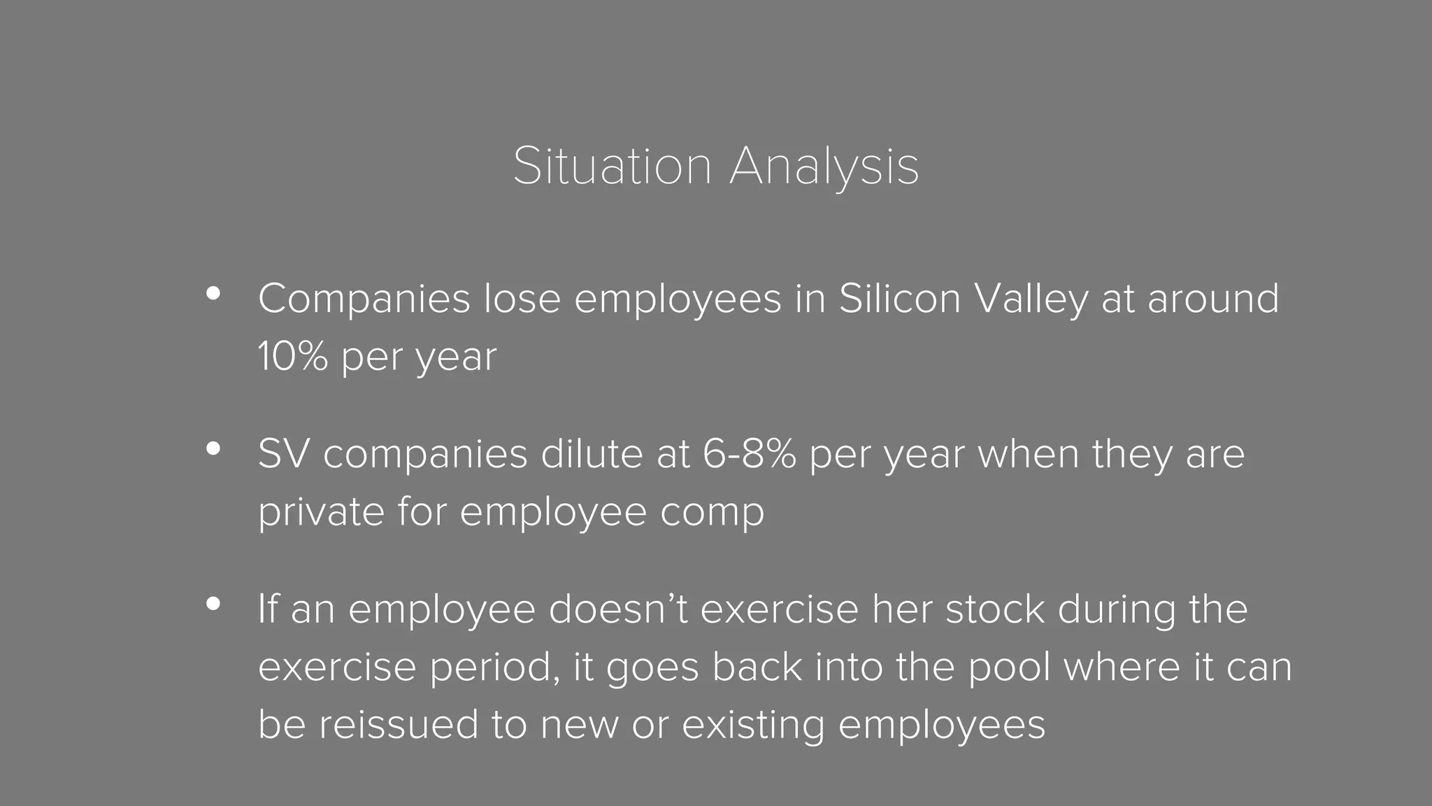 Situation Analysis 
• Companies lose employees in Silicon Valley at around 
10% per year 
• SV companies dilute at 6-8% per year when they are 
private for employee comp 
• If an employee doesn’t exercise her stock during the 
exercise period, it goes back into the pool where it can 
be reissued to new or existing employees 
 