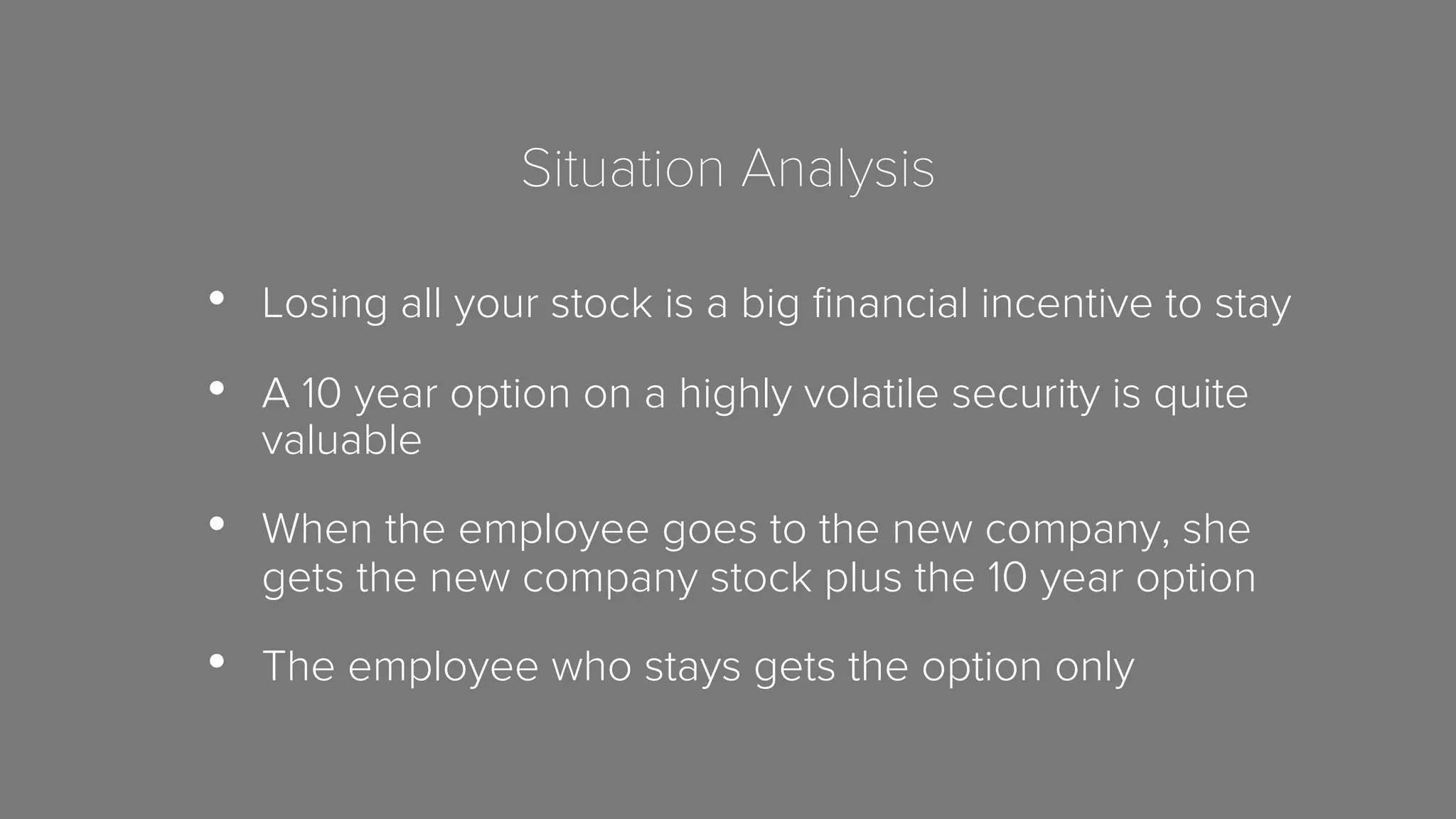 Situation Analysis 
• Losing all your stock is a big financial incentive to stay 
• A 10 year option on a highly volatile security is quite 
valuable 
• When the employee goes to the new company, she 
gets the new company stock plus the 10 year option 
• The employee who stays gets the option only 
 