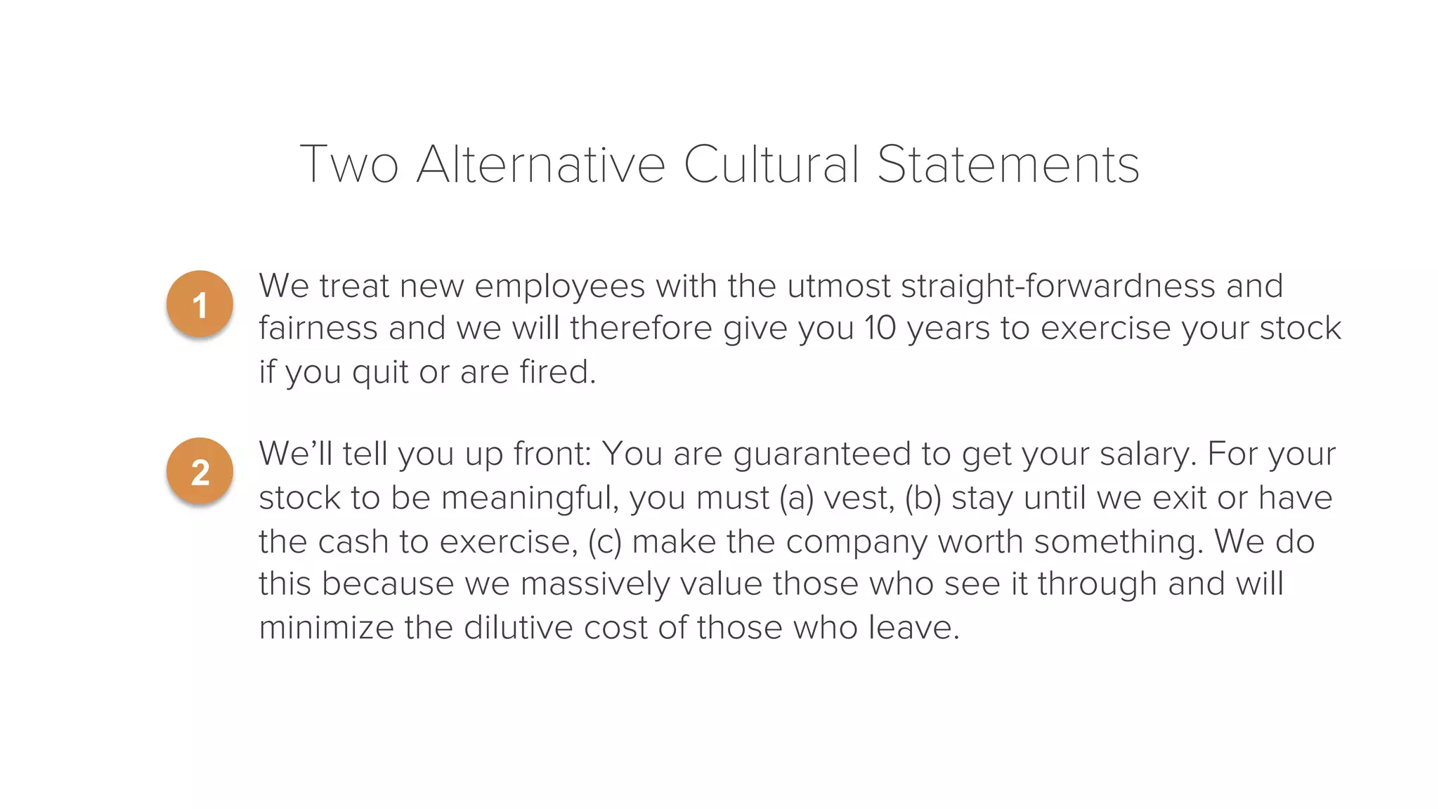 Two Alternative Cultural Statements 
• We treat new employees with the utmost straight-forwardness and 
fairness and we will therefore give you 10 years to exercise your stock 
if you quit or are fired. 
• We’ll tell you up front: You are guaranteed to get your salary. For your 
stock to be meaningful, you must (a) vest, (b) stay until we exit or have 
the cash to exercise, (c) make the company worth something. We do 
this because we massively value those who see it through and will 
minimize the dilutive cost of those who leave. 
1 
2 
 