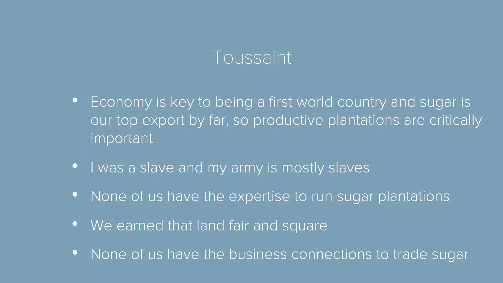 Toussaint 
• Economy is key to being a first world country and sugar is 
our top export by far, so productive plantations are critically 
important 
• I was a slave and my army is mostly slaves 
• None of us have the expertise to run sugar plantations 
• We earned that land fair and square 
• None of us have the business connections to trade sugar 
 
