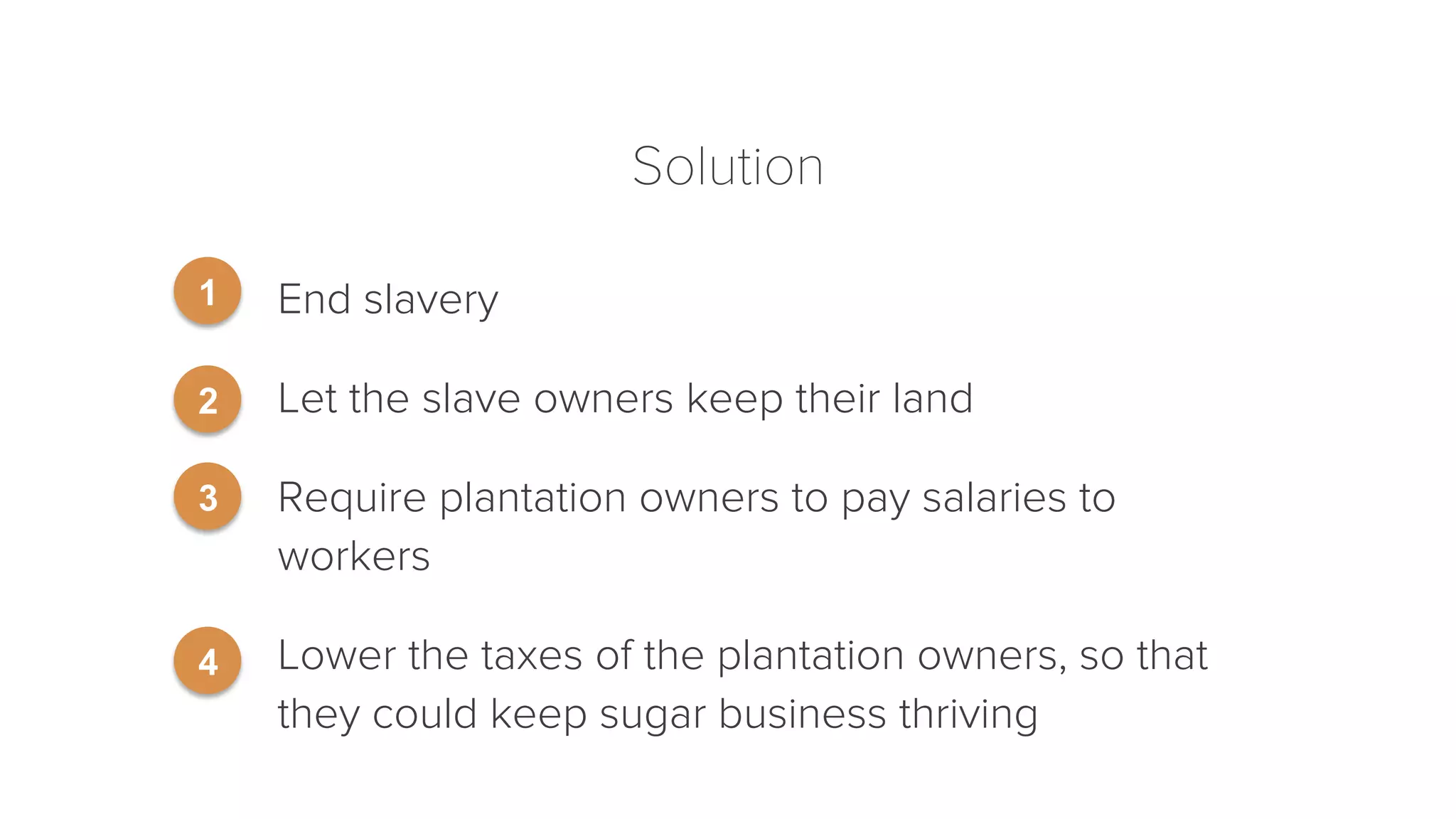 Solution 
End slavery 
Let the slave owners keep their land 
Require plantation owners to pay salaries to 
workers 
Lower the taxes of the plantation owners, so that 
they could keep sugar business thriving 
1 
2 
3 
4 
 