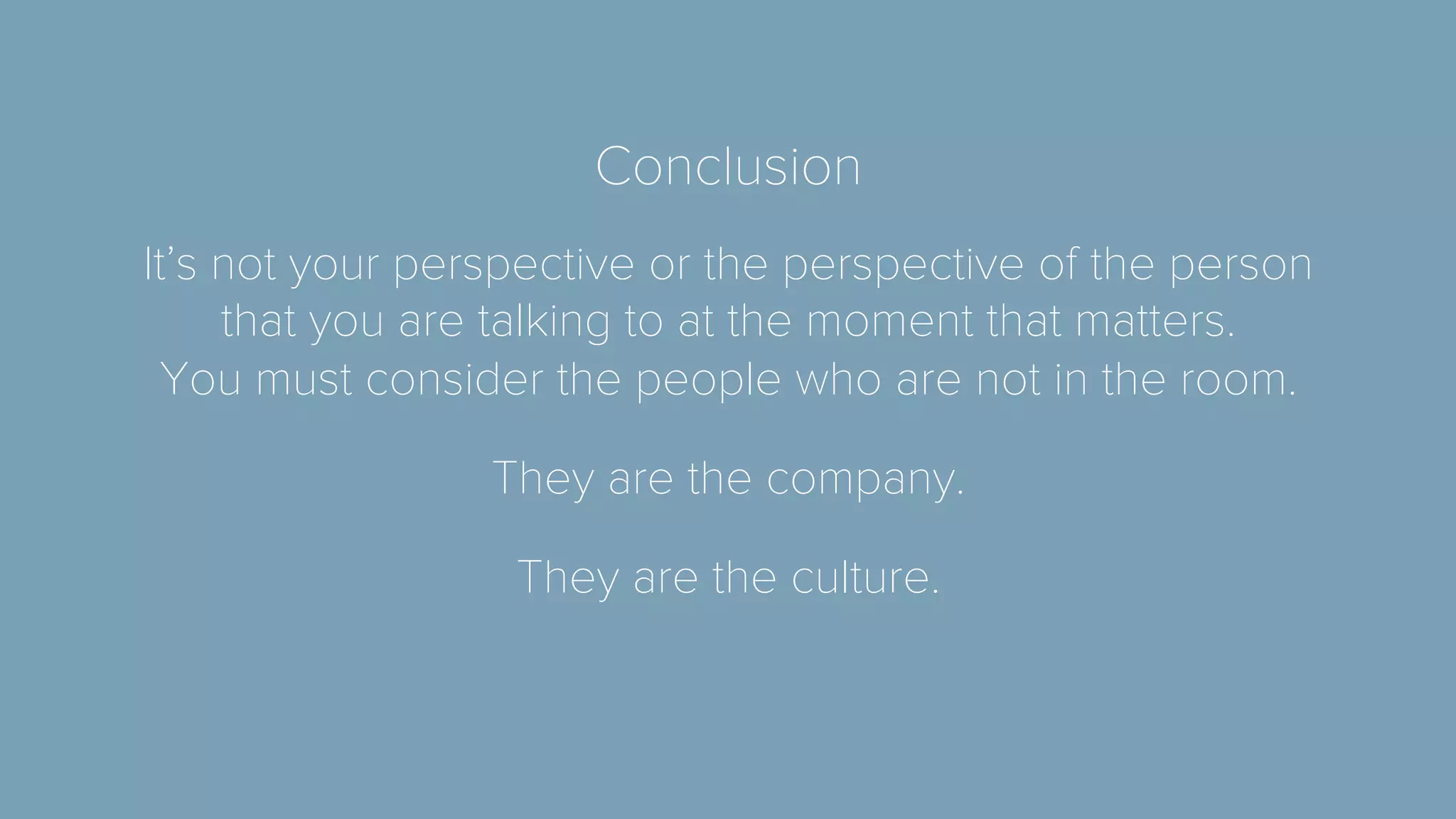 Conclusion 
It’s not your perspective or the perspective of the person 
that you are talking to at the moment that matters. 
You must consider the people who are not in the room. 
They are the company. 
They are the culture. 

