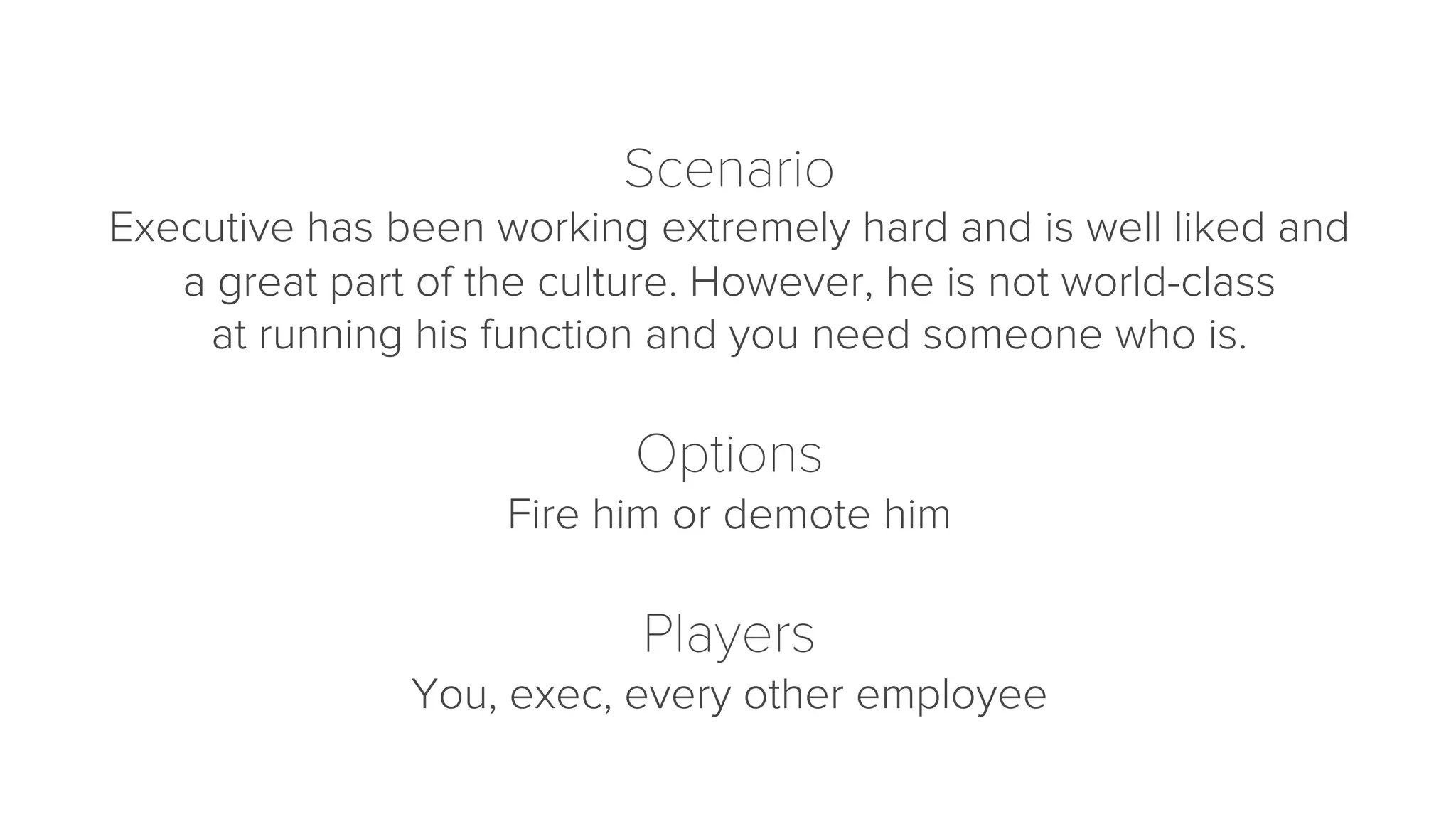 Scenario 
Executive has been working extremely hard and is well liked and 
a great part of the culture. However, he is not world-class 
at running his function and you need someone who is. 
Options 
Fire him or demote him 
Players 
You, exec, every other employee 
 