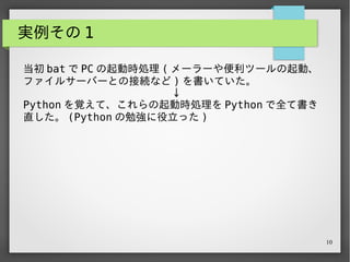 10
実例その 1
当初 bat で PC の起動時処理 ( メーラーや便利ツールの起動、
ファイルサーバーとの接続など ) を書いていた。
　　　　　　　　　　　　　　↓
Python を覚えて、これらの起動時処理を Python で全て書き
直した。 (Python の勉強に役立った )
 