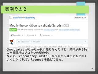 14
実例その 2
Chocolatey がなかなか良い感じなんだけど、某拝承系 SIer
の作業環境はプロキシの壁の中。
なので、 chocolatey install がプロキシ経由でも上手く
いくように Pull Request を投げてみた。
※2014/07/12 現在、絶賛放置中
 