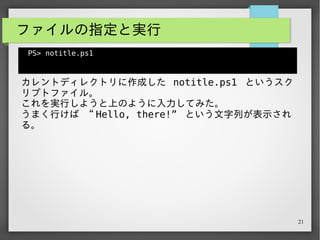 21
ファイルの指定と実行
PS> notitle.ps1
notitle.ps1 : 用語 'notitle.ps1' は、コマンドレット、関数、スクリ
プト ファイル、または操作可能なプ
ログラムの名前として認識されません。名前が正しく記述されていることを確認
し、パスが含まれている場合
はそのパスが正しいことを確認してから、再試行してください。
発生場所 行 :1 文字 :1
+ notitle.ps1
+ ~~~~~~~~~~~
+ CategoryInfo : ObjectNotFound:
(notitle.ps1:String) [], CommandNotFoundException
+ FullyQualifiedErrorId : CommandNotFoundException
PS>
 