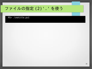 26
ファイルの指定 (2)'.' を使う
PS> .notitle.ps1
Hello, there!
PS>
カレントディレクトリにあるファイルを指定したい場合、パス
の先頭に '.' を付与する。
 
