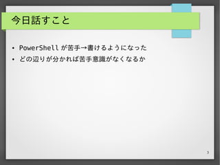 3
今日話すこと
● PowerShell が苦手→書けるようになった
● どの辺りが分かれば苦手意識がなくなるか
 