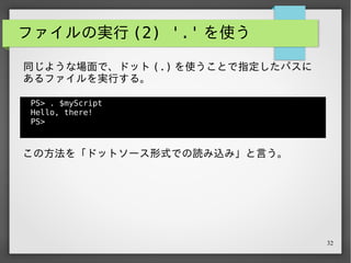 32
ファイルの実行 (2) '.' を使う
PS> . $myScript
Hello, there!
PS>
同じような場面で、ドット (.) を使うことで指定したパスに
あるファイルを実行する。
この方法を「ドットソース形式での読み込み」と言う。
詳しくは検索するか、会場にいる PowerShell のこわい人た
ちに聞いてみてください ( ◜◡◝ )
 