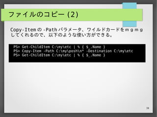 38
ファイルのコピー (2)
PS> Get-ChildItem C:myetc | % { $_.Name }
PS> Copy-Item -Path C:myposhn* -Destination C:myetc
PS> Get-ChildItem C:myetc | % { $_.Name }
notitle.ps1
nanimoyarukishinai.txt
PS>
Copy-Item の -Path パラメータ、ワイルドカードをｍｇｍｇ
してくれるので、以下のような使い方ができる。
 