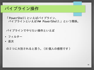 46
パイプライン操作 - フィルター
@("hoge", "fuga", "bar") | where { $_.Length -eq 4 }
# "hoge"
# "fuga"
パイプラインの基本操作といえば、やはりフィルター。
条件ブロックを渡した Where-Object を通すことで、その
条件にマッチした要素だけが残る。
 