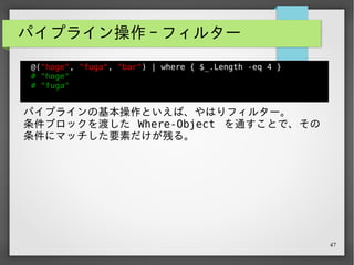 47
パイプライン操作 - フィルター
@("hoge", "fuga", "bar") | where { $_.Length -eq 4 }
# "hoge"
# "fuga"
パイプラインの基本操作といえば、やはりフィルター。
条件ブロックを渡した Where-Object を通すことで、その
条件にマッチした要素だけが残る。
$_ はパイプライン先で要素を指す変数。
パイプライン操作を覚え始めた頃は、何故か覚えられなくてい
つもぐぐっていた…。
 