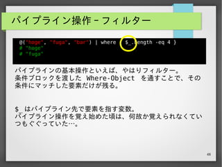 48
パイプライン操作 - 逐次 (1)
@("hoge", "fuga", "bar") | foreach { $_.ToUpper() }
# "HOGE"
# "FUGA"
# “BAR”
パイプラインで渡されたコレクションの各要素に対し
て、 ForEach-Object に渡したブロックの処理を行う。
皆さんがお使いの関数型言語でいうところの、 map や iter と
だいたい同じ役割になる。
 