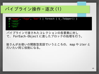 49
パイプライン操作 - 逐次 (2)
@(1 .. 3) | % { $_ + 2 }
# 3
# 4
# 5
foreach には % という略記号が用意されているので便利。
 