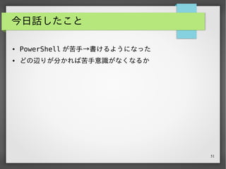 51
今日話したこと
● PowerShell が苦手→書けるようになった
● どの辺りが分かれば苦手意識がなくなるか
● ファイルの指定と実行
● ファイルに対する操作
● パイプライン操作
 