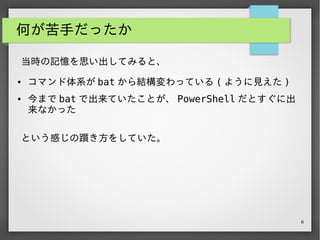 6
何が苦手だったか
という感じの躓き方をしていた。
当時の記憶を思い出してみると、
● コマンド体系が bat から結構変わっている ( ように見えた )
● 今まで bat で出来ていたことが、 PowerShell だとすぐに出
来なかった
 