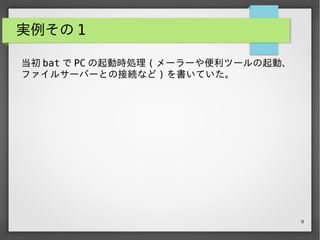 9
実例その 1
当初 bat で PC の起動時処理 ( メーラーや便利ツールの起動、
ファイルサーバーとの接続など ) を書いていた。
 