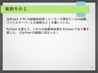 10
実例その 1
当初 bat で PC の起動時処理 ( メーラーや便利ツールの起動、
ファイルサーバーとの接続など ) を書いていた。
　　　　　　　　　　　　　　↓
Python を覚えて、これらの起動時処理を Python で全て書き...