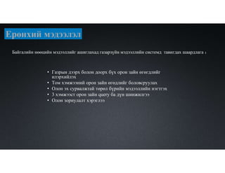 Байгалийн нөөцийн мэдээллийг ашиглахад газарзүйн мэдээллийн системд тавигдах шаардлага ：
• Газрын дээрх болон доорх бүх орон зайн өгөгдлийг
илэрхийлэх
• Том хэмжээний орон зайн өгөдлийг боловсруулах
• Олон эх сурвалжтай төрөл бүрийн мэдээллийн нэгтгэх
• 3 хэмжээст орон зайн query ба дүн шинжилгээ
• Олон зориулалт хэрэглээ
Ерөнхий мэдээлэл
 