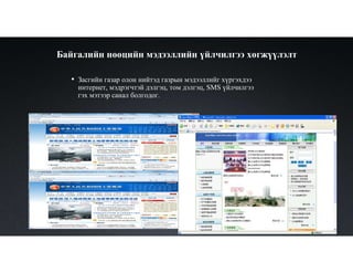 Байгалийн нөөцийн мэдээллийн үйлчилгээ хөгжүүлэлт
• Засгийн газар олон нийтэд газрын мэдээллийг хүргэхдээ
интернет, мэдрэгчтэй дэлгэц, том дэлгэц, SMS үйлчилгээ
гэх мэтээр санал болгодог.
 