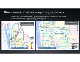 • Шугам хоолойн сэдэвчилсэн зураг харуулах модуль
Дамжуулах хоолойн материал, усны чанар, барьсан хугацаа гэх мэт шинж
чанарыг сэдэвчилсэн зураг хэлбэрээр харуулна.
Усны чанарын
сэдэвчилсэн зураг
Шугам хоолойн
сэдэвчилсэн зураг
 