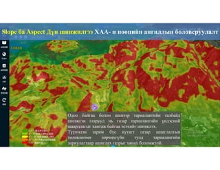 75
Одоо байгаа болон шинээр тариалангийн талбайд
шилжсэн газрууд нь газар тариалангийн үндэсний
шаардлагыг хангаж байгаа эсэхийг шинжлэх.
Түүнчлэн зарим бүс нутагт газар ашиглалтын
төлөвлөгөөг зөрчихгүйн тулд тариалангийн
зориулалтаар ашиглах газрыг хянах боломжтой.
Slope ба Aspect Дүн шинжилгээ ХАА- н нөөцийн ангиллын боловсруулалт
 