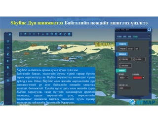 76
Skyline нь байгаль орчны чухал хүчин зүйл юм.
Байгалийн баялаг, экологийн орчны хүний гараар бүтсэн
зарим өөрчлөлтүүд нь Skyline өөрчлөлтөд нөлөөлдөг хүчин
зүйлүүд юм. Иймд Skyline олон жилийн өөрчлөлтийн дүн
шинжилгээний үр дүнг байгалийн нөөцийн хяналтад
ашиглах боломжтой. Тухайн нутаг дахь олон жилийн турш
Skyline харьцуулж, газар нутгийн ландшафтын ерөнхий
нөлөөлөл, гарсан өөрчлөлтийг үзэх, өөрчлөлтийн
шалтгааныг шинжилж байгаль экологийг хууль бусаар
ашиглахаас зайлсхийх боломжийг бүрдүүлнэ.
Skyline Дүн шинжилгээ Байгалийн нөөцийг ашиглах үнэлгээ
 