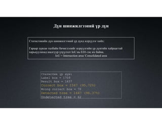 Дүн шинжилгээний үр дүн
Статистикийн дүн шинжилгээний үр дүнд илрүүлэг хийх:
Гараар зурсан талбайн бичиглэлийг илрүүлгийн үр дүнгийн хайрцагтай
харьцуулахад шалгуур үзүүлэлт IoU нь 0.01-ээс их байна.
IoU = Intersection area/ Consolidated area
Статистик үр дүн:
Label box = 1709
Result box = 1637
Correct box = 1567 (95.72%)
Wrong correct box = 70
Detected tree = 1647 (96.37%)
Undetected tree = 62
 
