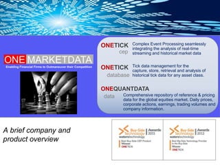 ONETICK       Complex Event Processing seamlessly
                                                                          integrating the analysis of real-time
                                                                    cep   streaming and historical market data


Enabling Financial Firms to Outmaneuver their Competition
                                                            ONETICK       Tick data management for the
                                                                          capture, store, retrieval and analysis of
                                                              database    historical tick data for any asset class.


                                                            ONEQUANTDATA
                                                             data Comprehensive repository of reference & pricing
                                                                      data for the global equities market. Daily prices,
                                                                      corporate actions, earnings, trading volumes and
                                                                      company information.




A brief company and
product overview
 