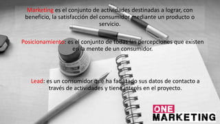 Marketing es el conjunto de actividades destinadas a lograr, con
beneficio, la satisfacción del consumidor mediante un producto o
servicio.
Posicionamiento: es el conjunto de todas las percepciones que existen
en la mente de un consumidor.
Lead: es un consumidor que ha facilitado sus datos de contacto a
través de actividades y tiene interés en el proyecto.
 