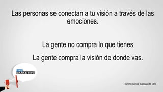 Las personas se conectan a tu visión a través de las
emociones.
La gente no compra lo que tienes
La gente compra la visión de donde vas.
Simon senek Circulo de Oro
 