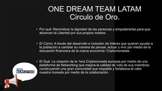 ONE DREAM TEAM LATAM
Circulo de Oro.
• Por qué: Reivindicar la dignidad de las personas y empoderarlas para que
alcancen la Libertad por sus propios medios.
• El Cómo: A través del desarrollo e inclusión de líderes que quieran ayudar a
la población a cambiar su manera de pensar, actuar y vivir por medio de la
educación financiera de la nueva economía: Criptomonedas.
• El Qué: La creación de la 1era Criptomoneda europea por medio de una
plataforma de Networking que mejora la calidad de vida de sus miembros
construyendo una gran comunidad que respalde y fortalezca el valor
nuestra moneda por medio de la colaboración.
 