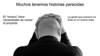 Muchos tenemos historias parecidas
El “minero” tiene
necesidades de contar
el proyecto
La gente que conozco no
Esta en mi misma onda
 