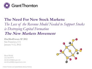 The Need For New Stock Markets:
  The Loss of the Revenue Model Needed to Support Stocks
  is Destroying Capital Formation
  The New Markets Movement
  OneMedForum SF 2012
  San Francisco, CA
  January 9-12, 2012



  David Weild
  212.542.9979
  david.weild@us.gt.com
  david.weild@cmapartners.com

© Grant Thornton and Capital Markets Advisory Partners
 