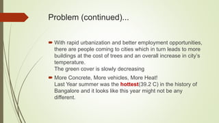 Problem (continued)...
 With rapid urbanization and better employment opportunities,
there are people coming to cities which in turn leads to more
buildings at the cost of trees and an overall increase in city’s
temperature.
The green cover is slowly decreasing
 More Concrete, More vehicles, More Heat!
Last Year summer was the hottest(39.2 C) in the history of
Bangalore and it looks like this year might not be any
different.
 