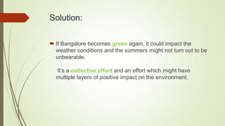 Solution:
 If Bangalore becomes green again, it could impact the
weather conditions and the summers might not turn out to be
unbearable.
It’s a collective effort and an effort which might have
multiple layers of positive impact on the environment.
 