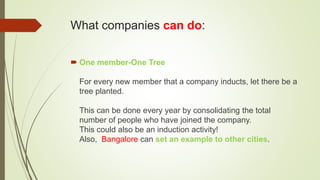 What companies can do:
 One member-One Tree
For every new member that a company inducts, let there be a
tree planted.
This can be done every year by consolidating the total
number of people who have joined the company.
This could also be an induction activity!
Also, Bangalore can set an example to other cities.
 