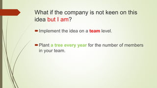 What if the company is not keen on this
idea but I am?
Implement the idea on a team level.
Plant a tree every year for the number of members
in your team.
 