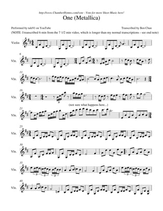 http://www.ChamberHymns.com/vote - Vote for more Sheet Music here!

                                             One (Metallica)
Performed by tale91 on YouTube                                                           Transcribed by Ben Chan
(NOTE: I transcribed 6 min from the 7 1/2 min video, which is longer than my normal transcriptions - see end note)

                
Violin         
                                                                          
                                                                            
                                                       
         6

                                                                                    
                                                                                                        
                                                                                          
Vln.
                                      
                                                                   
                                                            
         11

Vln.                                                                                   

                                            
                                                                        
                                                                            
         16

Vln.        
                                                                      
                                         3

                                         
                                       
                                                 (not sure what happens here...)

                                                                                            
         21

Vln.                                                                                  

           
         25

                                             
                                     
Vln.



                                                                            
         30

                                                                     
                  
Vln.
                          
                                                                                  
         35

Vln.                                                    
                      3      3       3                                                         3   3


          
         40

                               
                                           
Vln.
                                                     
 