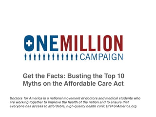 Get the Facts: Busting the Top 10
        Myths on the Affordable Care Act

Doctors! for America is a national movement of doctors and medical students who
are working together to improve the health of the nation and to ensure that
everyone has access to affordable, high-quality health care: DrsForAmerica.org
 