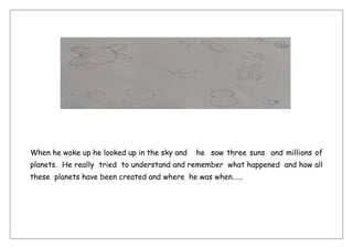 When he woke up he looked up in the sky and he saw three suns and millions of
planets. He really tried to understand and remember what happened and how all
these planets have been created and where he was when.…..
