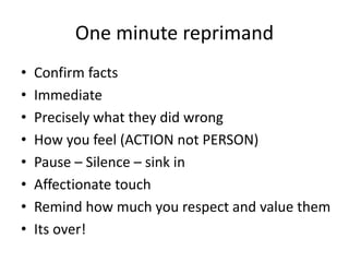 One minute reprimand
• Confirm facts
• Immediate
• Precisely what they did wrong
• How you feel (ACTION not PERSON)
• Pause – Silence – sink in
• Affectionate touch
• Remind how much you respect and value them
• Its over!
 